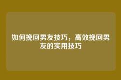 如何挽回男友技巧，高效挽回男友的实用技巧