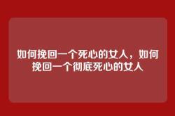 如何挽回一个死心的女人，如何挽回一个彻底死心的女人