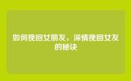如何挽回女朋友，深情挽回女友的秘诀