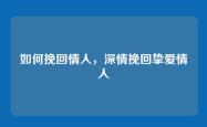 如何挽回情人，深情挽回挚爱情人