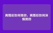 离婚后如何挽回，离婚后如何深情挽回