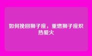 如何挽回狮子座，重燃狮子座炽热爱火