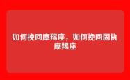 如何挽回摩羯座，如何挽回固执摩羯座