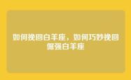 如何挽回白羊座，如何巧妙挽回倔强白羊座