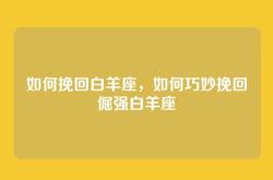 如何挽回白羊座，如何巧妙挽回倔强白羊座