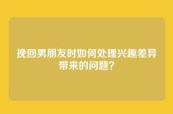 挽回男朋友时如何处理兴趣差异带来的问题？