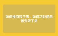如何挽回双子男，如何巧妙挽回善变双子男