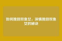 如何挽回双鱼女，深情挽回双鱼女的秘诀