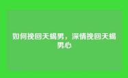 如何挽回天蝎男，深情挽回天蝎男心