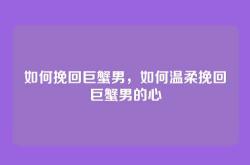 如何挽回巨蟹男，如何温柔挽回巨蟹男的心
