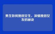 男生如何挽回女生，深情挽回女友的秘诀