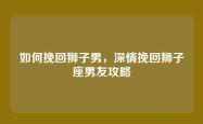 如何挽回狮子男，深情挽回狮子座男友攻略