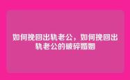 如何挽回出轨老公，如何挽回出轨老公的破碎婚姻