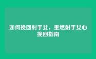 如何挽回射手女，重燃射手女心挽回指南