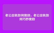 老公出轨如何挽回，老公出轨如何巧妙挽回