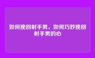 如何挽回射手男，如何巧妙挽回射手男的心