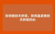 如何挽回天秤座，如何温柔挽回天秤座的心
