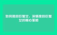 如何挽回巨蟹女，深情挽回巨蟹女的暖心策略