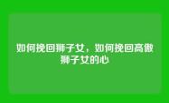 如何挽回狮子女，如何挽回高傲狮子女的心