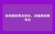 如何挽回男友的心，深情挽回男友心