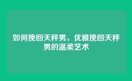 如何挽回天秤男，优雅挽回天秤男的温柔艺术