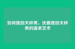如何挽回天秤男，优雅挽回天秤男的温柔艺术