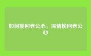 如何挽回老公心，深情挽回老公心