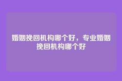 婚姻挽回机构哪个好，专业婚姻挽回机构哪个好