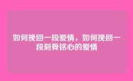如何挽回一段爱情，如何挽回一段刻骨铭心的爱情