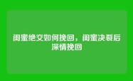 闺蜜绝交如何挽回，闺蜜决裂后深情挽回