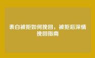 表白被拒如何挽回，被拒后深情挽回指南