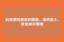 如何挽回破裂的婚姻，重燃爱火，修复破碎婚姻