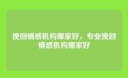 挽回情感机构哪家好，专业挽回情感机构哪家好
