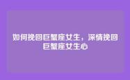 如何挽回巨蟹座女生，深情挽回巨蟹座女生心