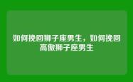 如何挽回狮子座男生，如何挽回高傲狮子座男生