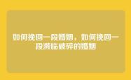 如何挽回一段婚姻，如何挽回一段濒临破碎的婚姻