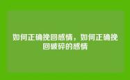 如何正确挽回感情，如何正确挽回破碎的感情