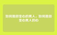 如何挽回变心的男人，如何挽回变心男人的心