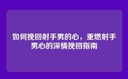 如何挽回射手男的心，重燃射手男心的深情挽回指南