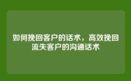 如何挽回客户的话术，高效挽回流失客户的沟通话术
