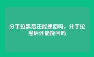 分手拉黑后还能挽回吗，分手拉黑后还能挽回吗