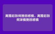 离婚后如何挽回感情，离婚后如何深情挽回感情