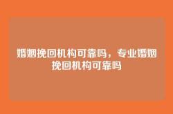 婚姻挽回机构可靠吗，专业婚姻挽回机构可靠吗