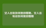 女人出轨如何挽回婚姻，女人出轨后如何挽回婚姻