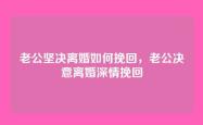 老公坚决离婚如何挽回，老公决意离婚深情挽回