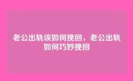 老公出轨该如何挽回，老公出轨如何巧妙挽回