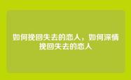 如何挽回失去的恋人，如何深情挽回失去的恋人