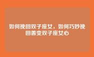 如何挽回双子座女，如何巧妙挽回善变双子座女心