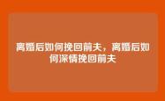 离婚后如何挽回前夫，离婚后如何深情挽回前夫
