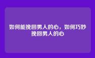 如何能挽回男人的心，如何巧妙挽回男人的心
